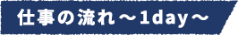 仕事の流れ~1day~